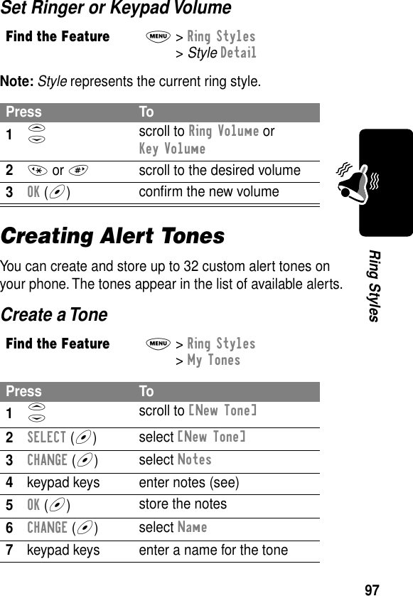 97Ring StylesSet Ringer or Keypad VolumeNote: Style represents the current ring style.Creating Alert TonesYou can create and store up to 32 custom alert tones on your phone. The tones appear in the list of available alerts.Create a ToneFind the FeatureM&gt; Ring Styles &gt; Style DetailPress To1S scroll to Ring Volume or Key Volume2* or #  scroll to the desired volume3OK (+)conﬁrm the new volumeFind the FeatureM&gt; Ring Styles &gt; My TonesPress To1S scroll to [New Tone]2SELECT (+)select [New Tone]3CHANGE (+)select Notes4keypad keys enter notes (see)5OK (+)store the notes6CHANGE (+)select Name7keypad keys enter a name for the tone