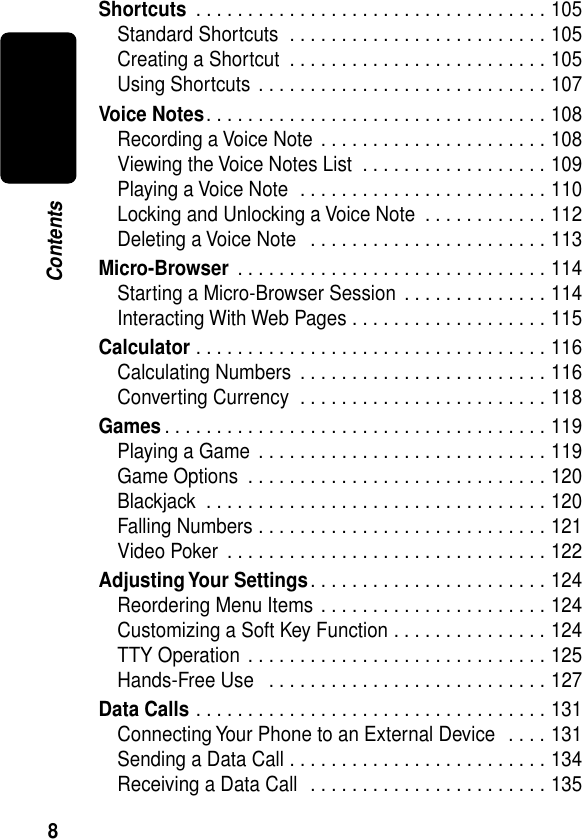  8 Contents Shortcuts  . . . . . . . . . . . . . . . . . . . . . . . . . . . . . . . . . . 105Standard Shortcuts  . . . . . . . . . . . . . . . . . . . . . . . . . 105Creating a Shortcut  . . . . . . . . . . . . . . . . . . . . . . . . . 105Using Shortcuts . . . . . . . . . . . . . . . . . . . . . . . . . . . . 107 Voice Notes . . . . . . . . . . . . . . . . . . . . . . . . . . . . . . . . . 108Recording a Voice Note  . . . . . . . . . . . . . . . . . . . . . . 108Viewing the Voice Notes List  . . . . . . . . . . . . . . . . . . 109Playing a Voice Note  . . . . . . . . . . . . . . . . . . . . . . . . 110Locking and Unlocking a Voice Note  . . . . . . . . . . . . 112Deleting a Voice Note   . . . . . . . . . . . . . . . . . . . . . . . 113 Micro-Browser  . . . . . . . . . . . . . . . . . . . . . . . . . . . . . . 114Starting a Micro-Browser Session . . . . . . . . . . . . . . 114Interacting With Web Pages . . . . . . . . . . . . . . . . . . . 115 Calculator  . . . . . . . . . . . . . . . . . . . . . . . . . . . . . . . . . . 116Calculating Numbers  . . . . . . . . . . . . . . . . . . . . . . . . 116Converting Currency  . . . . . . . . . . . . . . . . . . . . . . . . 118 Games . . . . . . . . . . . . . . . . . . . . . . . . . . . . . . . . . . . . . 119Playing a Game  . . . . . . . . . . . . . . . . . . . . . . . . . . . . 119Game Options  . . . . . . . . . . . . . . . . . . . . . . . . . . . . . 120Blackjack  . . . . . . . . . . . . . . . . . . . . . . . . . . . . . . . . . 120Falling Numbers . . . . . . . . . . . . . . . . . . . . . . . . . . . . 121Video Poker  . . . . . . . . . . . . . . . . . . . . . . . . . . . . . . . 122 Adjusting Your Settings . . . . . . . . . . . . . . . . . . . . . . . 124Reordering Menu Items . . . . . . . . . . . . . . . . . . . . . . 124Customizing a Soft Key Function . . . . . . . . . . . . . . . 124TTY Operation . . . . . . . . . . . . . . . . . . . . . . . . . . . . . 125Hands-Free Use   . . . . . . . . . . . . . . . . . . . . . . . . . . . 127 Data Calls  . . . . . . . . . . . . . . . . . . . . . . . . . . . . . . . . . . 131Connecting Your Phone to an External Device  . . . . 131Sending a Data Call . . . . . . . . . . . . . . . . . . . . . . . . . 134Receiving a Data Call  . . . . . . . . . . . . . . . . . . . . . . . 135