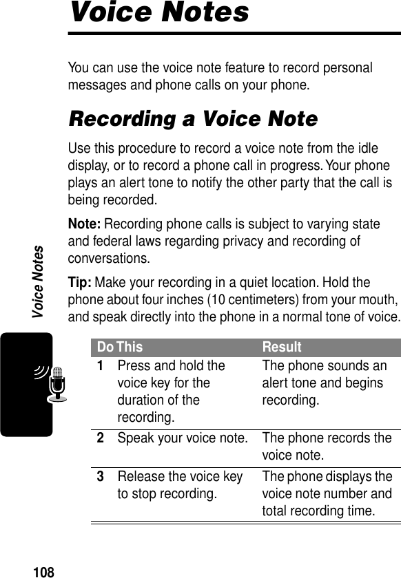 108Voice NotesVoice NotesYou can use the voice note feature to record personal messages and phone calls on your phone.Recording a Voice NoteUse this procedure to record a voice note from the idle display, or to record a phone call in progress. Your phone plays an alert tone to notify the other party that the call is being recorded.Note: Recording phone calls is subject to varying state and federal laws regarding privacy and recording of conversations.Tip: Make your recording in a quiet location. Hold the phone about four inches (10 centimeters) from your mouth, and speak directly into the phone in a normal tone of voice.Do This Result1Press and hold the voice key for the duration of the recording.The phone sounds an alert tone and begins recording.2Speak your voice note. The phone records the voice note.3Release the voice key to stop recording. The phone displays the voice note number and total recording time.