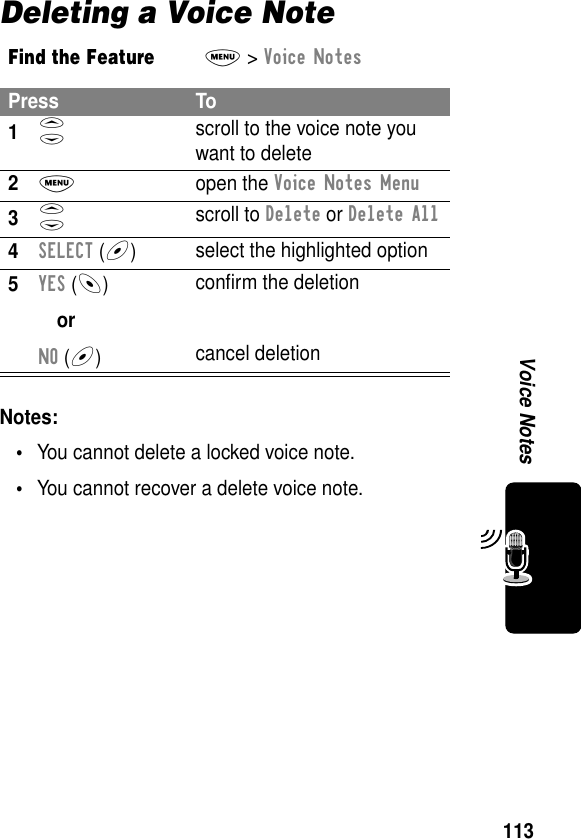 113Voice NotesDeleting a Voice NoteNotes: •You cannot delete a locked voice note.•You cannot recover a delete voice note.Find the FeatureM&gt; Voice NotesPress To1S scroll to the voice note you want to delete2M open the Voice Notes Menu3S scroll to Delete or Delete All4SELECT (+)select the highlighted option5YES (-)orNO (+)conﬁrm the deletioncancel deletion