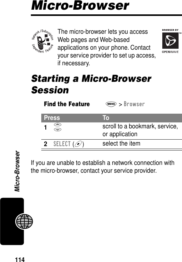 114Micro-BrowserMicro-BrowserThe micro-browser lets you access Web pages and Web-based applications on your phone. Contact your service provider to set up access, if necessary.Starting a Micro-Browser SessionIf you are unable to establish a network connection with the micro-browser, contact your service provider.Find the FeatureM&gt; BrowserPress To1S scroll to a bookmark, service, or application2SELECT (+)select the item