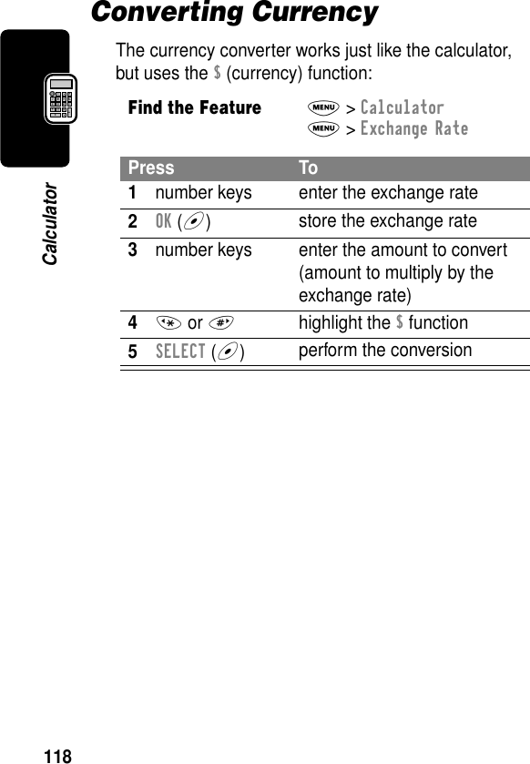 118CalculatorConverting CurrencyThe currency converter works just like the calculator, but uses the $ (currency) function:Find the FeatureM&gt; CalculatorM&gt; Exchange RatePress To1number keys enter the exchange rate2OK (+)store the exchange rate3number keys enter the amount to convert (amount to multiply by the exchange rate)4* or #highlight the $ function5SELECT (+)perform the conversion