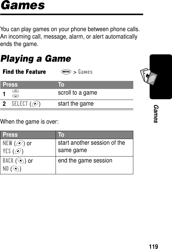 119GamesA7AGamesYou can play games on your phone between phone calls. An incoming call, message, alarm, or alert automatically ends the game.Playing a GameWhen the game is over:Find the FeatureM&gt; GamesPress To1S scroll to a game2SELECT (+)start the gamePress ToNEW (+) orYES (+)start another session of the same gameBACK (-) orNO (-)end the game session