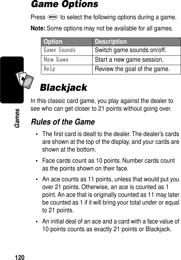 120GamesA7AGame OptionsPress M to select the following options during a game.Note: Some options may not be available for all games.BlackjackIn this classic card game, you play against the dealer to see who can get closer to 21 points without going over.Rules of the Game•The ﬁrst card is dealt to the dealer. The dealer’s cards are shown at the top of the display, and your cards are shown at the bottom.•Face cards count as 10 points. Number cards count as the points shown on their face.•An ace counts as 11 points, unless that would put you over 21 points. Otherwise, an ace is counted as 1 point. An ace that is originally counted as 11 may later be counted as 1 if it will bring your total under or equal to 21 points.•An initial deal of an ace and a card with a face value of 10 points counts as exactly 21 points or Blackjack.Option DescriptionGame Sounds  Switch game sounds on/off.New Game  Start a new game session.Help  Review the goal of the game.