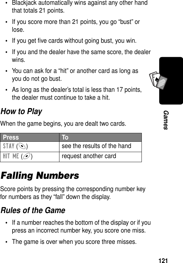 121GamesA7A•Blackjack automatically wins against any other hand that totals 21 points.•If you score more than 21 points, you go “bust” or lose.•If you get ﬁve cards without going bust, you win.•If you and the dealer have the same score, the dealer wins.•You can ask for a “hit” or another card as long as you do not go bust.•As long as the dealer’s total is less than 17 points, the dealer must continue to take a hit.How to PlayWhen the game begins, you are dealt two cards.Falling NumbersScore points by pressing the corresponding number key for numbers as they “fall” down the display.Rules of the Game•If a number reaches the bottom of the display or if you press an incorrect number key, you score one miss.•The game is over when you score three misses.Press ToSTAY (-)see the results of the handHIT ME (+)request another card