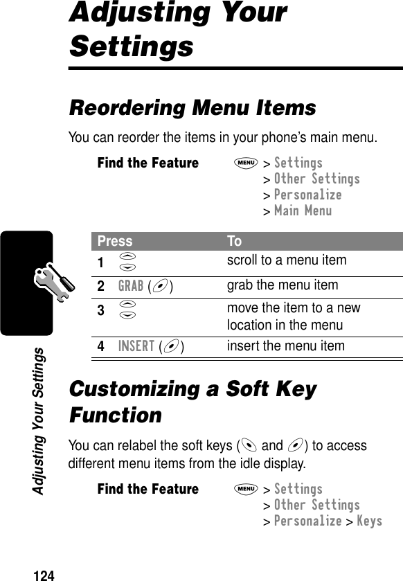 124Adjusting Your SettingsAdjusting Your SettingsReordering Menu ItemsYou can reorder the items in your phone’s main menu.Customizing a Soft Key FunctionYou can relabel the soft keys (- and +) to access different menu items from the idle display.Find the FeatureM&gt; Settings &gt; Other Settings &gt; Personalize &gt; Main MenuPress To1S scroll to a menu item2GRAB (+)grab the menu item3S move the item to a new location in the menu4INSERT (+)insert the menu itemFind the FeatureM&gt; Settings &gt; Other Settings &gt; Personalize &gt; Keys