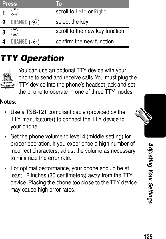 125Adjusting Your SettingsTTY OperationYou can use an optional TTY device with your phone to send and receive calls. You must plug the TTY device into the phone’s headset jack and set the phone to operate in one of three TTY modes.Notes: •Use a TSB-121 compliant cable (provided by the TTY manufacturer) to connect the TTY device to your phone.•Set the phone volume to level 4 (middle setting) for proper operation. If you experience a high number of incorrect characters, adjust the volume as necessary to minimize the error rate.•For optimal performance, your phone should be at least 12 inches (30 centimeters) away from the TTY device. Placing the phone too close to the TTY device may cause high error rates.Press To1S scroll to Left or Right2CHANGE (+)select the key3S scroll to the new key function4CHANGE (+)conﬁrm the new function