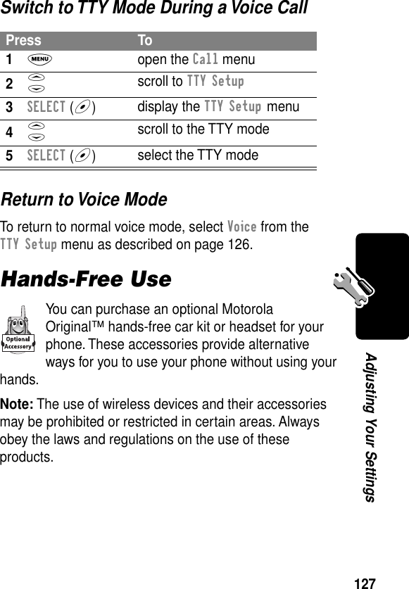 127Adjusting Your SettingsSwitch to TTY Mode During a Voice CallReturn to Voice ModeTo return to normal voice mode, select Voice from the TTY Setup menu as described on page 126.Hands-Free UseYou can purchase an optional Motorola Original™ hands-free car kit or headset for your phone. These accessories provide alternative ways for you to use your phone without using your hands.Note: The use of wireless devices and their accessories may be prohibited or restricted in certain areas. Always obey the laws and regulations on the use of these products.Press To1M open the Call menu2S scroll to TTY Setup3SELECT (+)display the TTY Setup menu4S scroll to the TTY mode5SELECT (+)select the TTY mode