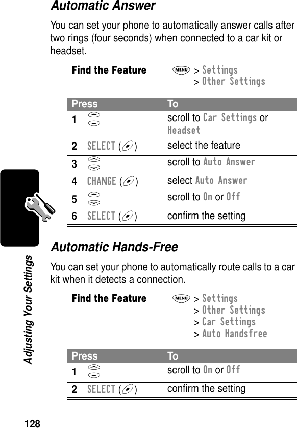 128Adjusting Your SettingsAutomatic AnswerYou can set your phone to automatically answer calls after two rings (four seconds) when connected to a car kit or headset.Automatic Hands-FreeYou can set your phone to automatically route calls to a car kit when it detects a connection.Find the FeatureM&gt; Settings &gt; Other SettingsPress To1S scroll to Car Settings or Headset2SELECT (+)select the feature3S scroll to Auto Answer4CHANGE (+)select Auto Answer5S scroll to On or Off6SELECT (+)conﬁrm the settingFind the FeatureM&gt; Settings &gt; Other Settings &gt; Car Settings &gt; Auto HandsfreePress To1S scroll to On or Off2SELECT (+)conﬁrm the setting