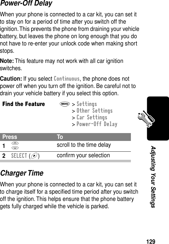 129Adjusting Your SettingsPower-Off DelayWhen your phone is connected to a car kit, you can set it to stay on for a period of time after you switch off the ignition. This prevents the phone from draining your vehicle battery, but leaves the phone on long enough that you do not have to re-enter your unlock code when making short stops.Note: This feature may not work with all car ignition switches.Caution: If you select Continuous, the phone does not power off when you turn off the ignition. Be careful not to drain your vehicle battery if you select this option.Charger TimeWhen your phone is connected to a car kit, you can set it to charge itself for a speciﬁed time period after you switch off the ignition. This helps ensure that the phone battery gets fully charged while the vehicle is parked.Find the FeatureM&gt; Settings &gt; Other Settings &gt; Car Settings &gt; Power-Off DelayPress To1S scroll to the time delay2SELECT (+)conﬁrm your selection