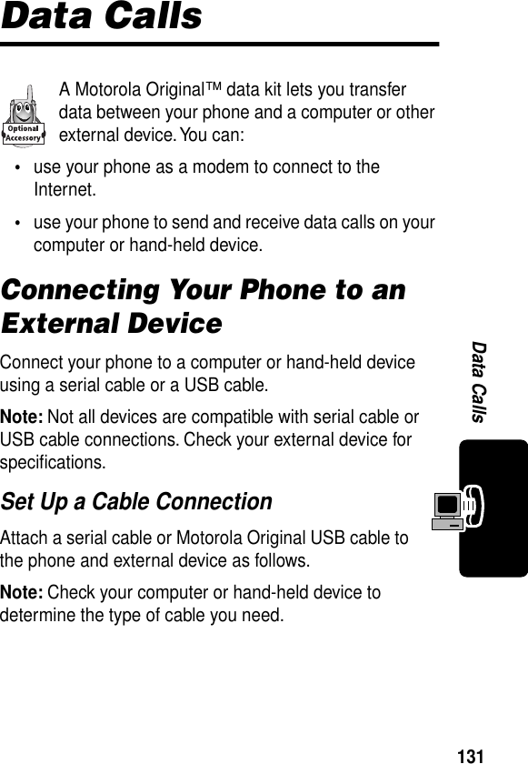 131Data CallsData CallsA Motorola Original™ data kit lets you transfer data between your phone and a computer or other external device. You can:•use your phone as a modem to connect to the Internet.•use your phone to send and receive data calls on your computer or hand-held device.Connecting Your Phone to an External DeviceConnect your phone to a computer or hand-held device using a serial cable or a USB cable.Note: Not all devices are compatible with serial cable or USB cable connections. Check your external device for speciﬁcations.Set Up a Cable ConnectionAttach a serial cable or Motorola Original USB cable to the phone and external device as follows.Note: Check your computer or hand-held device to determine the type of cable you need.