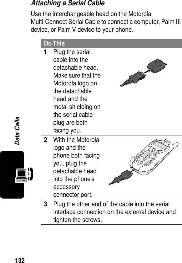 132Data CallsAttaching a Serial CableUse the interchangeable head on the Motorola Multi-Connect Serial Cable to connect a computer, Palm III device, or Palm V device to your phone.Do This1Plug the serial cable into the detachable head. Make sure that the Motorola logo on the detachable head and the metal shielding on the serial cable plug are both facing you.2With the Motorola logo and the phone both facing you, plug the detachable head into the phone’s accessory connector port.3Plug the other end of the cable into the serial interface connection on the external device and tighten the screws.