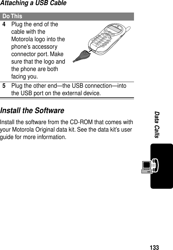 133Data CallsAttaching a USB CableInstall the SoftwareInstall the software from the CD-ROM that comes with your Motorola Original data kit. See the data kit’s user guide for more information.Do This4Plug the end of the cable with the Motorola logo into the phone’s accessory connector port. Make sure that the logo and the phone are both facing you.5Plug the other end—the USB connection—into the USB port on the external device.