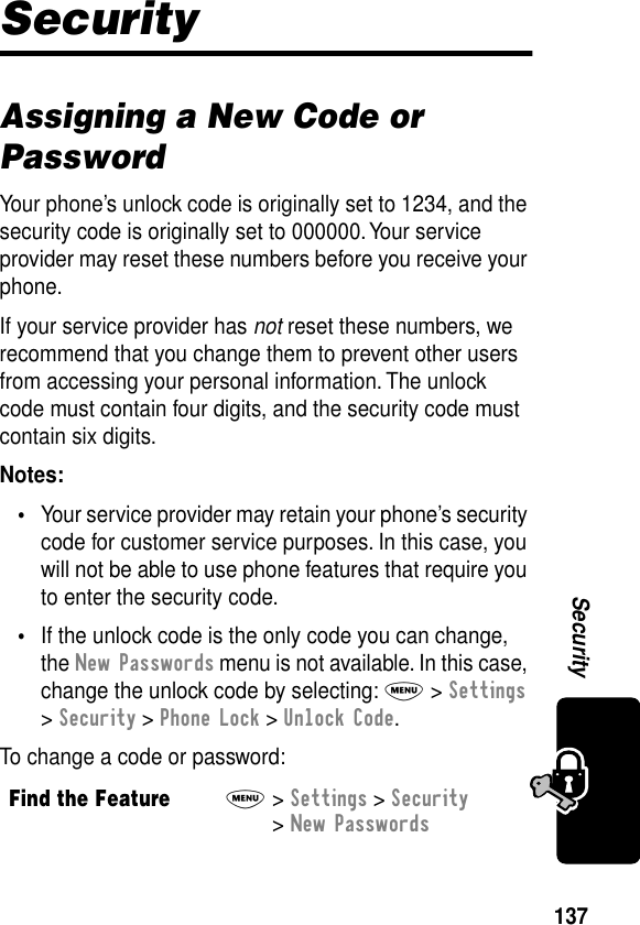 137SecuritySecurityAssigning a New Code or PasswordYour phone’s unlock code is originally set to 1234, and the security code is originally set to 000000. Your service provider may reset these numbers before you receive your phone.If your service provider has not reset these numbers, we recommend that you change them to prevent other users from accessing your personal information. The unlock code must contain four digits, and the security code must contain six digits.Notes: •Your service provider may retain your phone’s security code for customer service purposes. In this case, you will not be able to use phone features that require you to enter the security code.•If the unlock code is the only code you can change, the New Passwords menu is not available. In this case, change the unlock code by selecting: M &gt; Settings &gt; Security &gt; Phone Lock &gt; Unlock Code.To change a code or password:Find the FeatureM&gt; Settings &gt; Security &gt; New Passwords