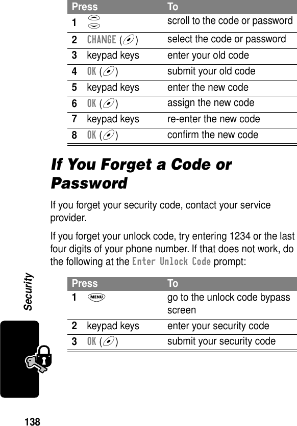 138SecurityIf You Forget a Code or PasswordIf you forget your security code, contact your service provider.If you forget your unlock code, try entering 1234 or the last four digits of your phone number. If that does not work, do the following at the Enter Unlock Code prompt:Press To1S scroll to the code or password2CHANGE (+)select the code or password3keypad keys enter your old code4OK (+)submit your old code5keypad keys enter the new code6OK (+)assign the new code7keypad keys re-enter the new code8OK (+)conﬁrm the new codePress To1M  go to the unlock code bypass screen2keypad keys enter your security code3OK (+)submit your security code