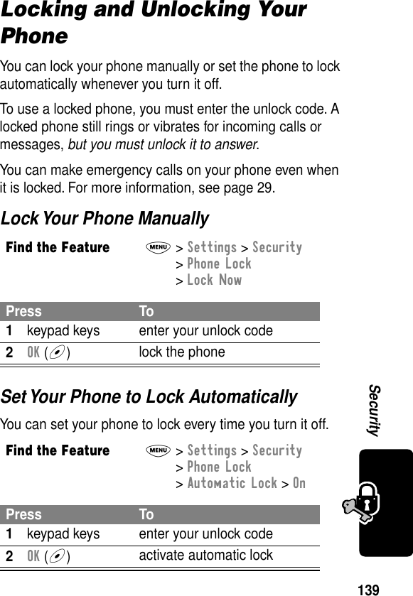 139SecurityLocking and Unlocking Your PhoneYou can lock your phone manually or set the phone to lock automatically whenever you turn it off.To use a locked phone, you must enter the unlock code. A locked phone still rings or vibrates for incoming calls or messages, but you must unlock it to answer.You can make emergency calls on your phone even when it is locked. For more information, see page 29.Lock Your Phone ManuallySet Your Phone to Lock AutomaticallyYou can set your phone to lock every time you turn it off.Find the FeatureM&gt; Settings &gt; Security &gt; Phone Lock &gt; Lock NowPress To1keypad keys enter your unlock code2OK (+)lock the phoneFind the FeatureM&gt; Settings &gt; Security &gt; Phone Lock &gt; Automatic Lock &gt; OnPress To1keypad keys enter your unlock code2OK (+)activate automatic lock