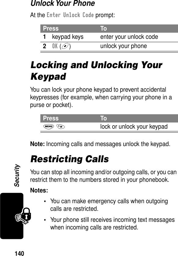 140SecurityUnlock Your  PhoneAt the Enter Unlock Code prompt:Locking and Unlocking Your KeypadYou can lock your phone keypad to prevent accidental keypresses (for example, when carrying your phone in a purse or pocket).Note: Incoming calls and messages unlock the keypad.Restricting CallsYou can stop all incoming and/or outgoing calls, or you can restrict them to the numbers stored in your phonebook.Notes: •You can make emergency calls when outgoing calls are restricted.•Your phone still receives incoming text messages when incoming calls are restricted.Press To1keypad keys enter your unlock code2OK (+)unlock your phonePress ToM *lock or unlock your keypad