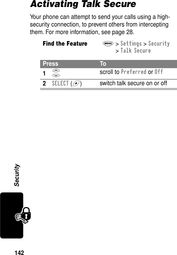 142SecurityActivating Talk SecureYour phone can attempt to send your calls using a high-security connection, to prevent others from intercepting them. For more information, see page 28.Find the FeatureM&gt; Settings &gt; Security &gt; Talk SecurePress To1S scroll to Preferred or Off2SELECT (+)switch talk secure on or off