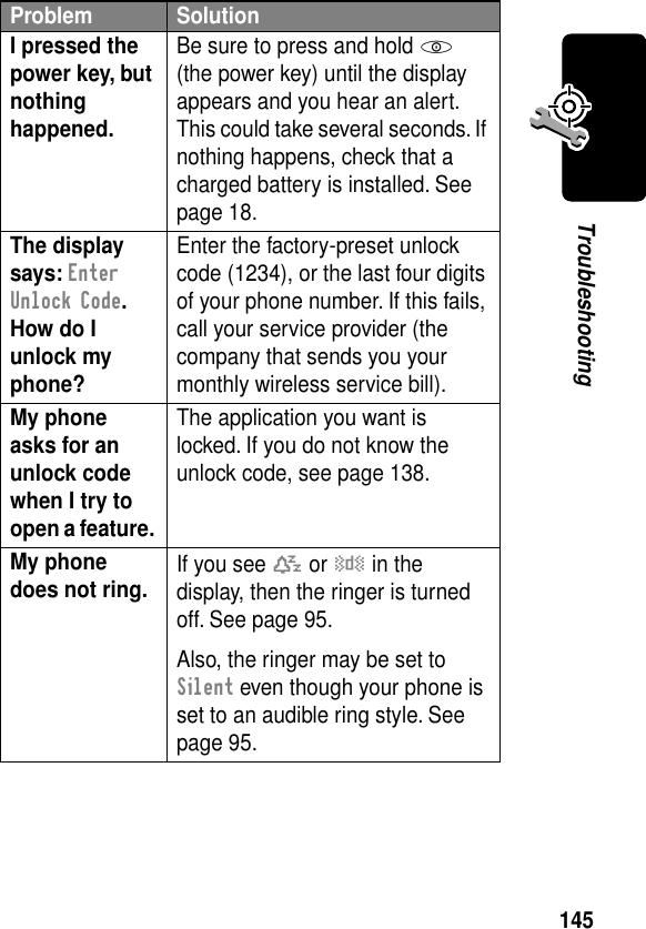 145TroubleshootingI pressed the power key, but nothing happened. Be sure to press and hold P (the power key) until the display appears and you hear an alert. This could take several seconds. If nothing happens, check that a charged battery is installed. See page 18.The display says: Enter Unlock Code. How do I unlock my phone? Enter the factory-preset unlock code (1234), or the last four digits of your phone number. If this fails, call your service provider (the company that sends you your monthly wireless service bill). My phone asks for an unlock code when I try to open a feature. The application you want is locked. If you do not know the unlock code, see page 138.My phone does not ring.  If you see t or y in the display, then the ringer is turned off. See page 95.Also, the ringer may be set to Silent even though your phone is set to an audible ring style. See page 95.Problem Solution