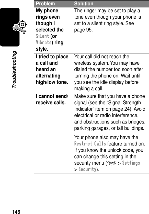 146TroubleshootingMy phone rings even though I selected the Silent (or Vibrate) ring style. The ringer may be set to play a tone even though your phone is set to a silent ring style. See page 95.I tried to place a call and heard an alternating high/low tone. Your call did not reach the wireless system. You may have dialed the number too soon after turning the phone on. Wait until you see the idle display before making a call.I cannot send/receive calls.  Make sure that you have a phone signal (see the “Signal Strength Indicator” item on page 24). Avoid electrical or radio interference, and obstructions such as bridges, parking garages, or tall buildings.Your phone also may have the Restrict Calls feature turned on. If you know the unlock code, you can change this setting in the security menu (M &gt; Settings &gt; Security).Problem Solution