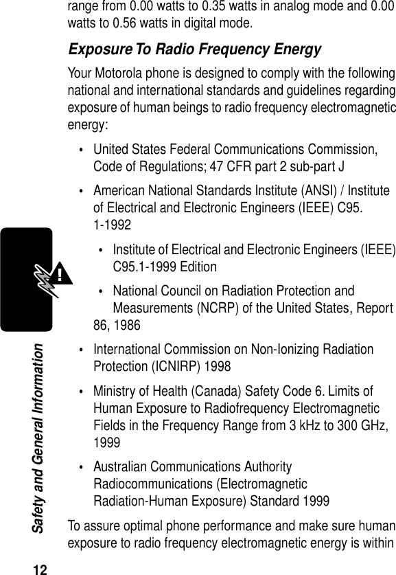  12 Safety and General Informationrange from 0.00 watts to 0.35 watts in analog mode and 0.00 watts to 0.56 watts in digital mode.Exposure To Radio Frequency EnergyYour Motorola phone is designed to comply with the following national and international standards and guidelines regarding exposure of human beings to radio frequency electromagnetic energy:•United States Federal Communications Commission, Code of Regulations; 47 CFR part 2 sub-part J•American National Standards Institute (ANSI) / Institute of Electrical and Electronic Engineers (IEEE) C95. 1-1992•Institute of Electrical and Electronic Engineers (IEEE) C95.1-1999 Edition•National Council on Radiation Protection and Measurements (NCRP) of the United States, Report 86, 1986•International Commission on Non-Ionizing Radiation Protection (ICNIRP) 1998•Ministry of Health (Canada) Safety Code 6. Limits of Human Exposure to Radiofrequency Electromagnetic Fields in the Frequency Range from 3 kHz to 300 GHz, 1999•Australian Communications Authority Radiocommunications (Electromagnetic Radiation-Human Exposure) Standard 1999To assure optimal phone performance and make sure human exposure to radio frequency electromagnetic energy is within 