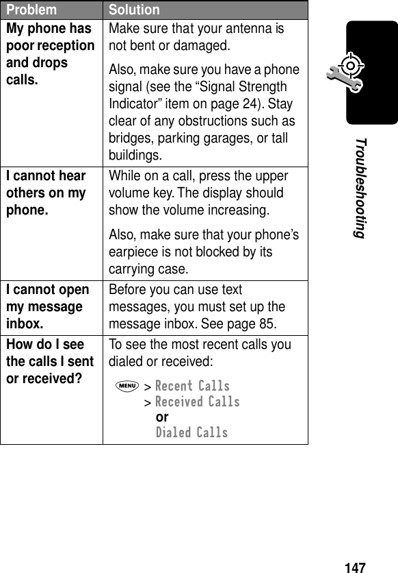 147TroubleshootingMy phone has poor reception and drops calls. Make sure that your antenna is not bent or damaged.Also, make sure you have a phone signal (see the “Signal Strength Indicator” item on page 24). Stay clear of any obstructions such as bridges, parking garages, or tall buildings.I cannot hear others on my phone. While on a call, press the upper volume key. The display should show the volume increasing.Also, make sure that your phone’s earpiece is not blocked by its carrying case.I cannot open my message inbox. Before you can use text messages, you must set up the message inbox. See page 85.How do I see the calls I sent or received? To see the most recent calls you dialed or received:M&gt; Recent Calls&gt; Received CallsorDialed CallsProblem Solution