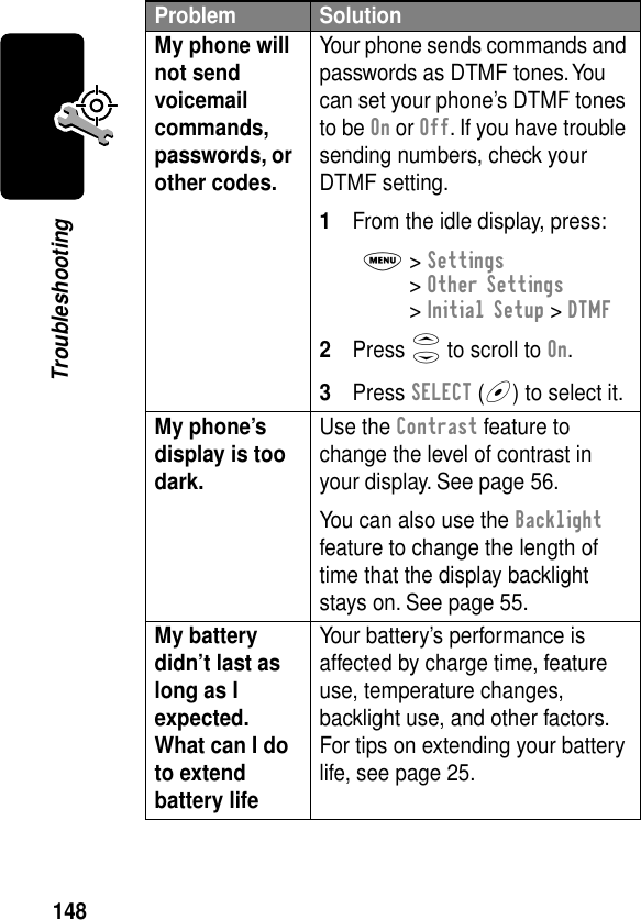 148TroubleshootingMy phone will not send voicemail commands, passwords, or other codes. Your phone sends commands and passwords as DTMF tones. You can set your phone’s DTMF tones to be On or Off. If you have trouble sending numbers, check your DTMF setting.1From the idle display, press:M&gt; Settings &gt; Other Settings &gt; Initial Setup &gt; DTMF2Press S to scroll to On.3Press SELECT (+) to select it.My phone’s display is too dark. Use the Contrast feature to change the level of contrast in your display. See page 56.You can also use the Backlight feature to change the length of time that the display backlight stays on. See page 55.My battery didn’t last as long as I expected. What can I do to extend battery life Your battery’s performance is affected by charge time, feature use, temperature changes, backlight use, and other factors. For tips on extending your battery life, see page 25.Problem Solution