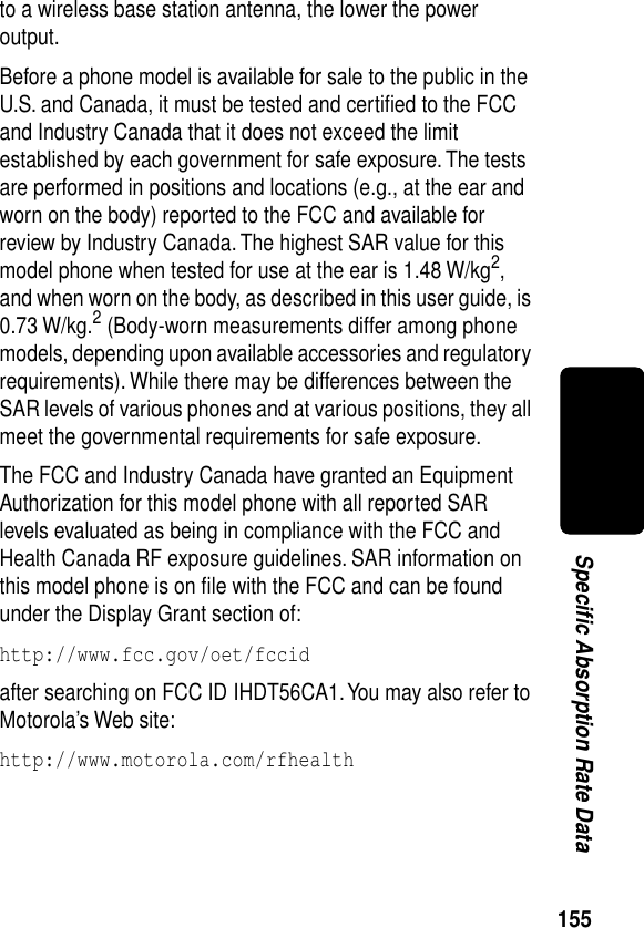 155Specific Absorption Rate Datato a wireless base station antenna, the lower the power output.Before a phone model is available for sale to the public in the U.S. and Canada, it must be tested and certiﬁed to the FCC and Industry Canada that it does not exceed the limit established by each government for safe exposure. The tests are performed in positions and locations (e.g., at the ear and worn on the body) reported to the FCC and available for review by Industry Canada. The highest SAR value for this model phone when tested for use at the ear is 1.48 W/kg2, and when worn on the body, as described in this user guide, is 0.73 W/kg.2 (Body-worn measurements differ among phone models, depending upon available accessories and regulatory requirements). While there may be differences between the SAR levels of various phones and at various positions, they all meet the governmental requirements for safe exposure.The FCC and Industry Canada have granted an Equipment Authorization for this model phone with all reported SAR levels evaluated as being in compliance with the FCC and Health Canada RF exposure guidelines. SAR information on this model phone is on ﬁle with the FCC and can be found under the Display Grant section of:http://www.fcc.gov/oet/fccid after searching on FCC ID IHDT56CA1. You may also refer to Motorola’s Web site:http://www.motorola.com/rfhealth 