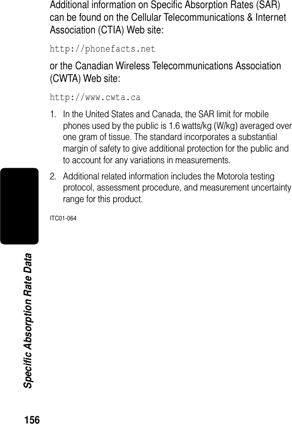 156Specific Absorption Rate DataAdditional information on Speciﬁc Absorption Rates (SAR) can be found on the Cellular Telecommunications &amp; Internet Association (CTIA) Web site: http://phonefacts.net or the Canadian Wireless Telecommunications Association (CWTA) Web site: http://www.cwta.ca1. In the United States and Canada, the SAR limit for mobile phones used by the public is 1.6 watts/kg (W/kg) averaged over one gram of tissue. The standard incorporates a substantial margin of safety to give additional protection for the public and to account for any variations in measurements.2. Additional related information includes the Motorola testing protocol, assessment procedure, and measurement uncertainty range for this product.ITC01-064