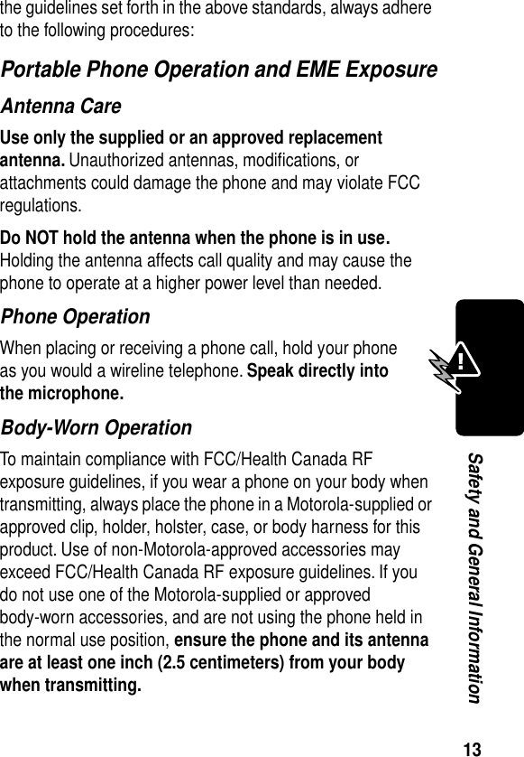 13Safety and General Informationthe guidelines set forth in the above standards, always adhere to the following procedures:Portable Phone Operation and EME ExposureAntenna CareUse only the supplied or an approved replacement antenna. Unauthorized antennas, modiﬁcations, or attachments could damage the phone and may violate FCC regulations.Do NOT hold the antenna when the phone is in use. Holding the antenna affects call quality and may cause the phone to operate at a higher power level than needed.Phone OperationWhen placing or receiving a phone call, hold your phone as you would a wireline telephone. Speak directly into the microphone.Body-Worn OperationTo maintain compliance with FCC/Health Canada RF exposure guidelines, if you wear a phone on your body when transmitting, always place the phone in a Motorola-supplied or approved clip, holder, holster, case, or body harness for this product. Use of non-Motorola-approved accessories may exceed FCC/Health Canada RF exposure guidelines. If you do not use one of the Motorola-supplied or approved body-worn accessories, and are not using the phone held in the normal use position, ensure the phone and its antenna are at least one inch (2.5 centimeters) from your body when transmitting.