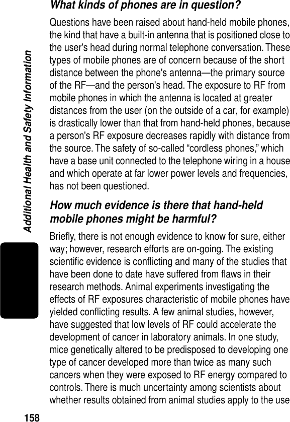 158Additional Health and Safety InformationWhat kinds of phones are in question?Questions have been raised about hand-held mobile phones, the kind that have a built-in antenna that is positioned close to the user&apos;s head during normal telephone conversation. These types of mobile phones are of concern because of the short distance between the phone&apos;s antenna—the primary source of the RF—and the person&apos;s head. The exposure to RF from mobile phones in which the antenna is located at greater distances from the user (on the outside of a car, for example) is drastically lower than that from hand-held phones, because a person&apos;s RF exposure decreases rapidly with distance from the source. The safety of so-called “cordless phones,” which have a base unit connected to the telephone wiring in a house and which operate at far lower power levels and frequencies, has not been questioned.How much evidence is there that hand-held mobile phones might be harmful?Brieﬂy, there is not enough evidence to know for sure, either way; however, research efforts are on-going. The existing scientiﬁc evidence is conﬂicting and many of the studies that have been done to date have suffered from ﬂaws in their research methods. Animal experiments investigating the effects of RF exposures characteristic of mobile phones have yielded conﬂicting results. A few animal studies, however, have suggested that low levels of RF could accelerate the development of cancer in laboratory animals. In one study, mice genetically altered to be predisposed to developing one type of cancer developed more than twice as many such cancers when they were exposed to RF energy compared to controls. There is much uncertainty among scientists about whether results obtained from animal studies apply to the use 