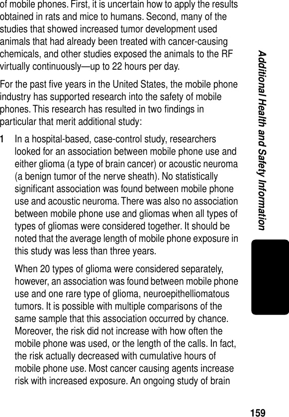 159Additional Health and Safety Informationof mobile phones. First, it is uncertain how to apply the results obtained in rats and mice to humans. Second, many of the studies that showed increased tumor development used animals that had already been treated with cancer-causing chemicals, and other studies exposed the animals to the RF virtually continuously—up to 22 hours per day.For the past ﬁve years in the United States, the mobile phone industry has supported research into the safety of mobile phones. This research has resulted in two ﬁndings in particular that merit additional study:1In a hospital-based, case-control study, researchers looked for an association between mobile phone use and either glioma (a type of brain cancer) or acoustic neuroma (a benign tumor of the nerve sheath). No statistically signiﬁcant association was found between mobile phone use and acoustic neuroma. There was also no association between mobile phone use and gliomas when all types of types of gliomas were considered together. It should be noted that the average length of mobile phone exposure in this study was less than three years.When 20 types of glioma were considered separately, however, an association was found between mobile phone use and one rare type of glioma, neuroepithelliomatous tumors. It is possible with multiple comparisons of the same sample that this association occurred by chance. Moreover, the risk did not increase with how often the mobile phone was used, or the length of the calls. In fact, the risk actually decreased with cumulative hours of mobile phone use. Most cancer causing agents increase risk with increased exposure. An ongoing study of brain 