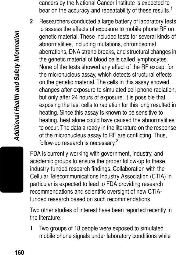 160Additional Health and Safety Informationcancers by the National Cancer Institute is expected to bear on the accuracy and repeatability of these results.12Researchers conducted a large battery of laboratory tests to assess the effects of exposure to mobile phone RF on genetic material. These included tests for several kinds of abnormalities, including mutations, chromosomal aberrations, DNA strand breaks, and structural changes in the genetic material of blood cells called lymphocytes. None of the tests showed any effect of the RF except for the micronucleus assay, which detects structural effects on the genetic material. The cells in this assay showed changes after exposure to simulated cell phone radiation, but only after 24 hours of exposure. It is possible that exposing the test cells to radiation for this long resulted in heating. Since this assay is known to be sensitive to heating, heat alone could have caused the abnormalities to occur. The data already in the literature on the response of the micronucleus assay to RF are conﬂicting. Thus, follow-up research is necessary.2FDA is currently working with government, industry, and academic groups to ensure the proper follow-up to these industry-funded research ﬁndings. Collaboration with the Cellular Telecommunications Industry Association (CTIA) in particular is expected to lead to FDA providing research recommendations and scientiﬁc oversight of new CTIA-funded research based on such recommendations.Two other studies of interest have been reported recently in the literature:1Two groups of 18 people were exposed to simulated mobile phone signals under laboratory conditions while 