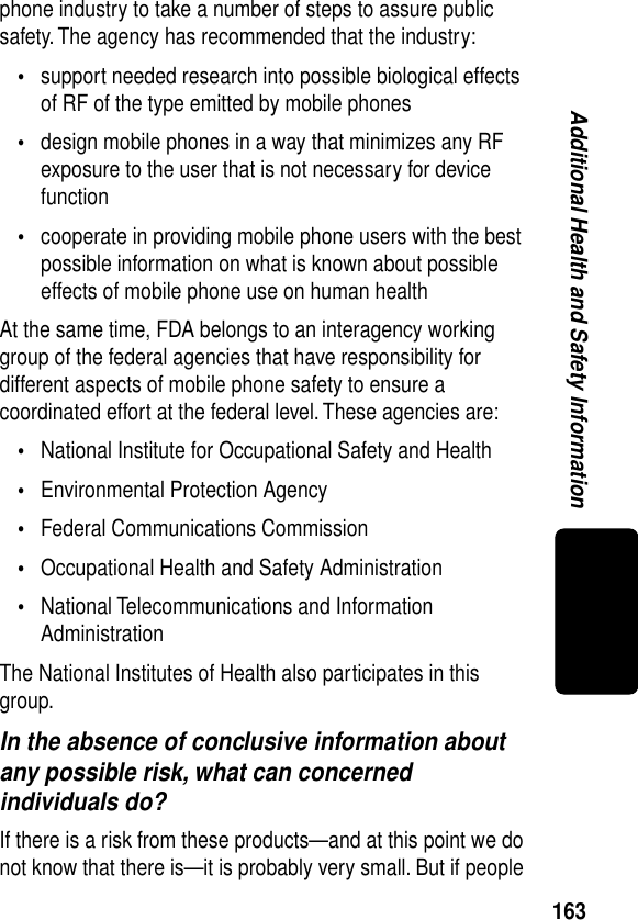 163Additional Health and Safety Informationphone industry to take a number of steps to assure public safety. The agency has recommended that the industry:•support needed research into possible biological effects of RF of the type emitted by mobile phones•design mobile phones in a way that minimizes any RF exposure to the user that is not necessary for device function•cooperate in providing mobile phone users with the best possible information on what is known about possible effects of mobile phone use on human healthAt the same time, FDA belongs to an interagency working group of the federal agencies that have responsibility for different aspects of mobile phone safety to ensure a coordinated effort at the federal level. These agencies are:•National Institute for Occupational Safety and Health•Environmental Protection Agency•Federal Communications Commission•Occupational Health and Safety Administration•National Telecommunications and Information AdministrationThe National Institutes of Health also participates in this group.In the absence of conclusive information about any possible risk, what can concerned individuals do?If there is a risk from these products—and at this point we do not know that there is—it is probably very small. But if people 