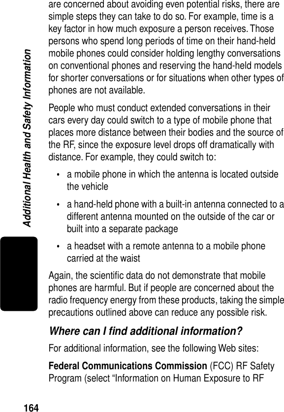 164Additional Health and Safety Informationare concerned about avoiding even potential risks, there are simple steps they can take to do so. For example, time is a key factor in how much exposure a person receives. Those persons who spend long periods of time on their hand-held mobile phones could consider holding lengthy conversations on conventional phones and reserving the hand-held models for shorter conversations or for situations when other types of phones are not available.People who must conduct extended conversations in their cars every day could switch to a type of mobile phone that places more distance between their bodies and the source of the RF, since the exposure level drops off dramatically with distance. For example, they could switch to:•a mobile phone in which the antenna is located outside the vehicle•a hand-held phone with a built-in antenna connected to a different antenna mounted on the outside of the car or built into a separate package•a headset with a remote antenna to a mobile phone carried at the waist Again, the scientiﬁc data do not demonstrate that mobile phones are harmful. But if people are concerned about the radio frequency energy from these products, taking the simple precautions outlined above can reduce any possible risk.Where can I ﬁnd additional information?For additional information, see the following Web sites:Federal Communications Commission (FCC) RF Safety Program (select “Information on Human Exposure to RF 