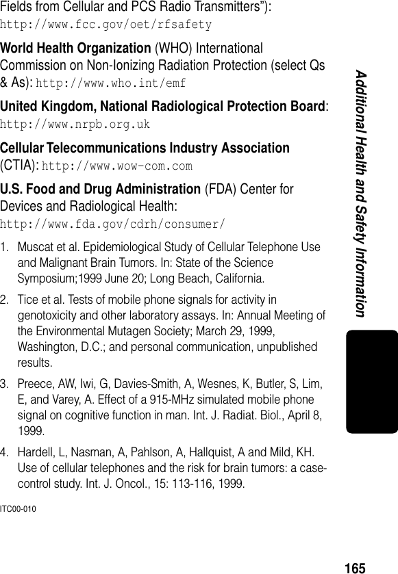 165Additional Health and Safety InformationFields from Cellular and PCS Radio Transmitters”):http://www.fcc.gov/oet/rfsafety World Health Organization (WHO) International Commission on Non-Ionizing Radiation Protection (select Qs &amp; As): http://www.who.int/emf United Kingdom, National Radiological Protection Board:http://www.nrpb.org.uk Cellular Telecommunications Industry Association (CTIA): http://www.wow-com.com U.S. Food and Drug Administration (FDA) Center for Devices and Radiological Health:http://www.fda.gov/cdrh/consumer/1. Muscat et al. Epidemiological Study of Cellular Telephone Use and Malignant Brain Tumors. In: State of the Science Symposium;1999 June 20; Long Beach, California.2. Tice et al. Tests of mobile phone signals for activity in genotoxicity and other laboratory assays. In: Annual Meeting of the Environmental Mutagen Society; March 29, 1999, Washington, D.C.; and personal communication, unpublished results.3. Preece, AW, Iwi, G, Davies-Smith, A, Wesnes, K, Butler, S, Lim, E, and Varey, A. Effect of a 915-MHz simulated mobile phone signal on cognitive function in man. Int. J. Radiat. Biol., April 8, 1999.4. Hardell, L, Nasman, A, Pahlson, A, Hallquist, A and Mild, KH. Use of cellular telephones and the risk for brain tumors: a case-control study. Int. J. Oncol., 15: 113-116, 1999.ITC00-010