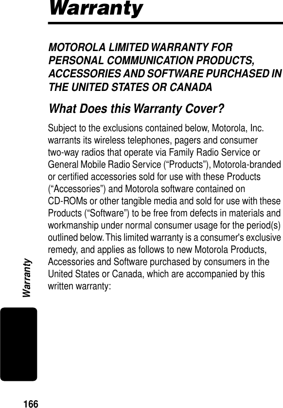 166WarrantyWarrantyMOTOROLA LIMITED WARRANTY FOR PERSONAL COMMUNICATION PRODUCTS, ACCESSORIES AND SOFTWARE PURCHASED IN THE UNITED STATES OR CANADAWhat Does this Warranty Cover?Subject to the exclusions contained below, Motorola, Inc. warrants its wireless telephones, pagers and consumer two-way radios that operate via Family Radio Service or General Mobile Radio Service (“Products”), Motorola-branded or certiﬁed accessories sold for use with these Products (“Accessories”) and Motorola software contained on CD-ROMs or other tangible media and sold for use with these Products (“Software”) to be free from defects in materials and workmanship under normal consumer usage for the period(s) outlined below. This limited warranty is a consumer&apos;s exclusive remedy, and applies as follows to new Motorola Products, Accessories and Software purchased by consumers in the United States or Canada, which are accompanied by this written warranty: