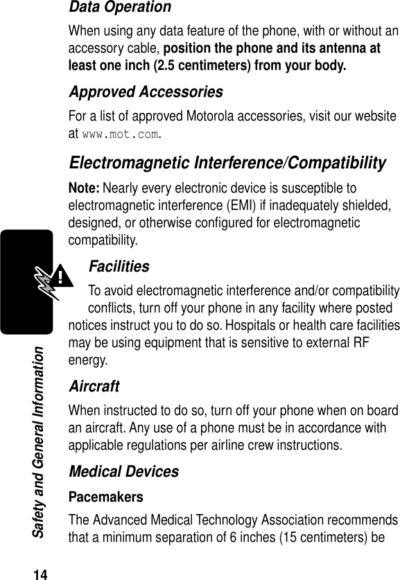 14Safety and General InformationData OperationWhen using any data feature of the phone, with or without an accessory cable, position the phone and its antenna at least one inch (2.5 centimeters) from your body.Approved AccessoriesFor a list of approved Motorola accessories, visit our website at www.mot.com.Electromagnetic Interference/CompatibilityNote: Nearly every electronic device is susceptible to electromagnetic interference (EMI) if inadequately shielded, designed, or otherwise conﬁgured for electromagnetic compatibility.FacilitiesTo avoid electromagnetic interference and/or compatibility conﬂicts, turn off your phone in any facility where posted notices instruct you to do so. Hospitals or health care facilities may be using equipment that is sensitive to external RF energy.AircraftWhen instructed to do so, turn off your phone when on board an aircraft. Any use of a phone must be in accordance with applicable regulations per airline crew instructions.Medical DevicesPacemakersThe Advanced Medical Technology Association recommends that a minimum separation of 6 inches (15 centimeters) be 