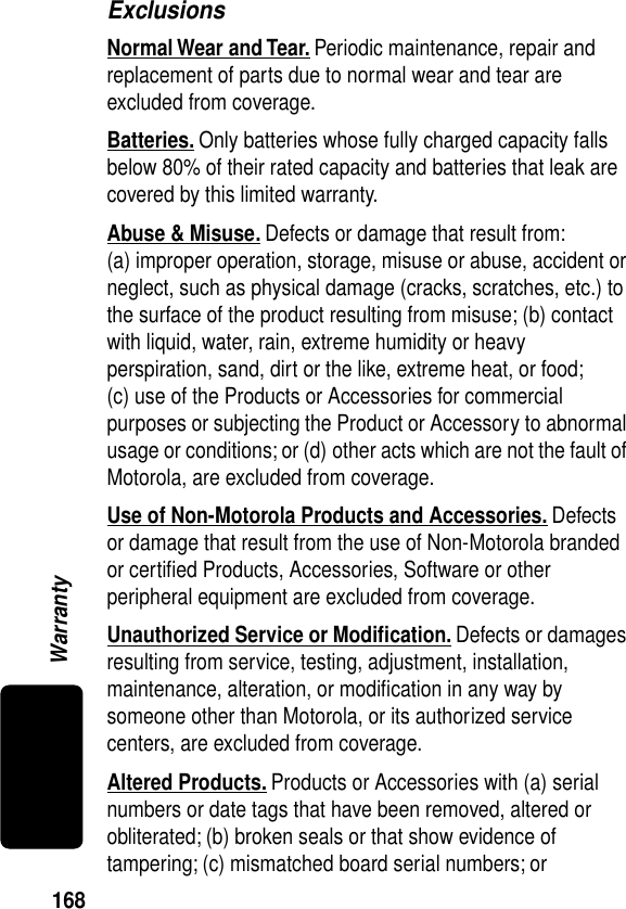 168WarrantyExclusionsNormal Wear and Tear. Periodic maintenance, repair and replacement of parts due to normal wear and tear are excluded from coverage.Batteries. Only batteries whose fully charged capacity falls below 80% of their rated capacity and batteries that leak are covered by this limited warranty.Abuse &amp; Misuse. Defects or damage that result from: (a) improper operation, storage, misuse or abuse, accident or neglect, such as physical damage (cracks, scratches, etc.) to the surface of the product resulting from misuse; (b) contact with liquid, water, rain, extreme humidity or heavy perspiration, sand, dirt or the like, extreme heat, or food; (c) use of the Products or Accessories for commercial purposes or subjecting the Product or Accessory to abnormal usage or conditions; or (d) other acts which are not the fault of Motorola, are excluded from coverage.Use of Non-Motorola Products and Accessories. Defects or damage that result from the use of Non-Motorola branded or certiﬁed Products, Accessories, Software or other peripheral equipment are excluded from coverage.Unauthorized Service or Modiﬁcation. Defects or damages resulting from service, testing, adjustment, installation, maintenance, alteration, or modiﬁcation in any way by someone other than Motorola, or its authorized service centers, are excluded from coverage.Altered Products. Products or Accessories with (a) serial numbers or date tags that have been removed, altered or obliterated; (b) broken seals or that show evidence of tampering; (c) mismatched board serial numbers; or 