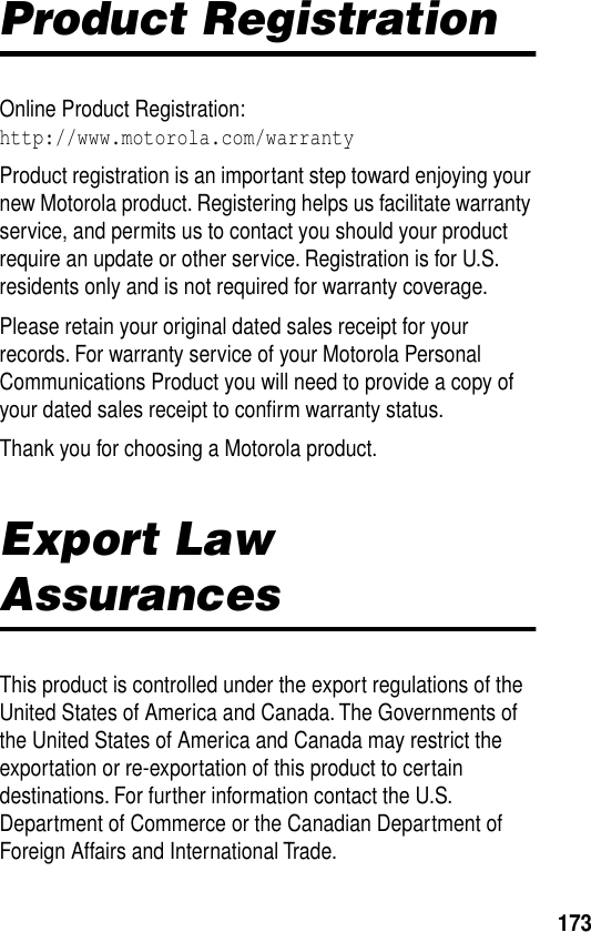 173Product RegistrationOnline Product Registration:http://www.motorola.com/warrantyProduct registration is an important step toward enjoying your new Motorola product. Registering helps us facilitate warranty service, and permits us to contact you should your product require an update or other service. Registration is for U.S. residents only and is not required for warranty coverage.Please retain your original dated sales receipt for your records. For warranty service of your Motorola Personal Communications Product you will need to provide a copy of your dated sales receipt to conﬁrm warranty status.Thank you for choosing a Motorola product.Export Law AssurancesThis product is controlled under the export regulations of the United States of America and Canada. The Governments of the United States of America and Canada may restrict the exportation or re-exportation of this product to certain destinations. For further information contact the U.S. Department of Commerce or the Canadian Department of Foreign Affairs and International Trade.