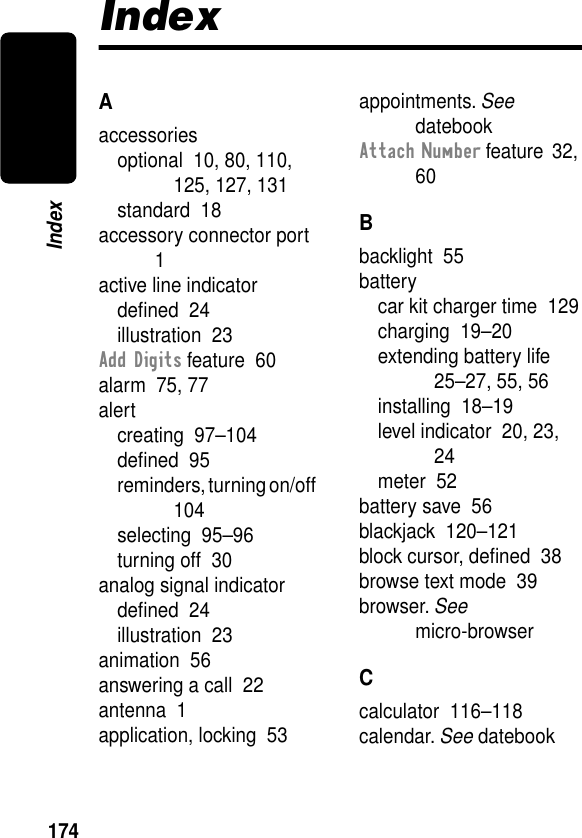 174IndexIndexAaccessoriesoptional  10, 80, 110, 125, 127, 131standard  18accessory connector port  1active line indicatordeﬁned  24illustration  23Add Digits feature  60alarm  75, 77alertcreating  97–104deﬁned  95reminders, turning on/off  104selecting  95–96turning off  30analog signal indicatordeﬁned  24illustration  23animation  56answering a call  22antenna  1application, locking  53appointments. See datebookAttach Number feature  32, 60Bbacklight  55batterycar kit charger time  129charging  19–20extending battery life  25–27, 55, 56installing  18–19level indicator  20, 23, 24meter  52battery save  56blackjack  120–121block cursor, deﬁned  38browse text mode  39browser. See micro-browserCcalculator  116–118calendar. See datebook