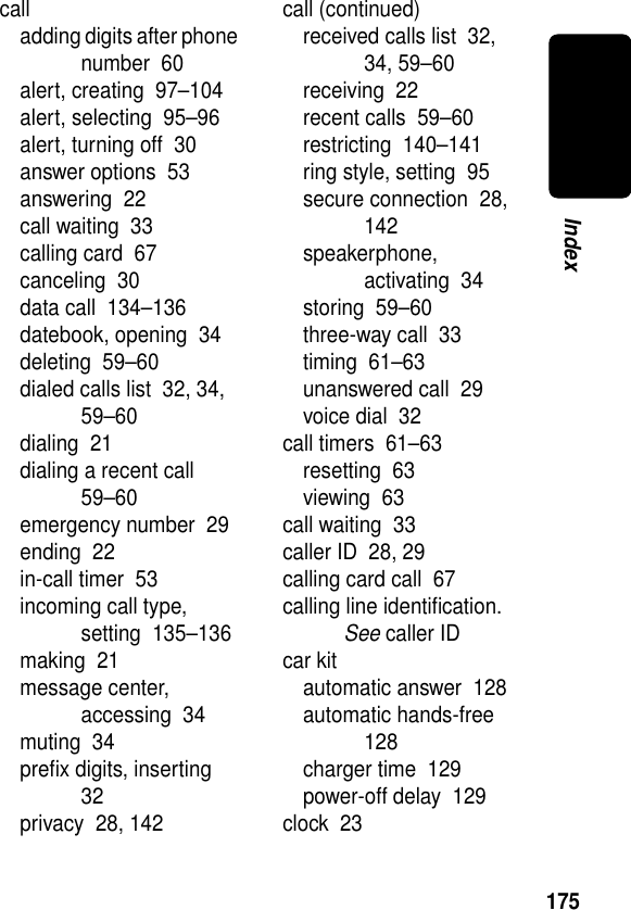 175Indexcalladding digits after phone number  60alert, creating  97–104alert, selecting  95–96alert, turning off  30answer options  53answering  22call waiting  33calling card  67canceling  30data call  134–136datebook, opening  34deleting  59–60dialed calls list  32, 34, 59–60dialing  21dialing a recent call  59–60emergency number  29ending  22in-call timer  53incoming call type, setting  135–136making  21message center, accessing  34muting  34preﬁx digits, inserting  32privacy  28, 142call (continued)received calls list  32, 34, 59–60receiving  22recent calls  59–60restricting  140–141ring style, setting  95secure connection  28, 142speakerphone, activating  34storing  59–60three-way call  33timing  61–63unanswered call  29voice dial  32call timers  61–63resetting  63viewing  63call waiting  33caller ID  28, 29calling card call  67calling line identiﬁcation. See caller IDcar kitautomatic answer  128automatic hands-free  128charger time  129power-off delay  129clock  23