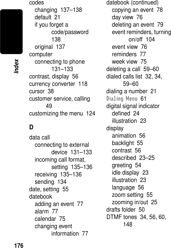 176Indexcodeschanging  137–138default  21if you forget a code/password  138original  137computerconnecting to phone  131–133contrast, display  56currency converter  118cursor  38customer service, calling  49customizing the menu  124Ddata callconnecting to external device  131–133incoming call format, setting  135–136receiving  135–136sending  134date, setting  55datebookadding an event  77alarm  77calendar  75changing event information  77datebook (continued)copying an event  78day view  76deleting an event  79event reminders, turning on/off  104event view  76reminders  77week view  75deleting a call  59–60dialed calls list  32, 34, 59–60dialing a number  21Dialing Menu  61digital signal indicatordeﬁned  24illustration  23displayanimation  56backlight  55contrast  56described  23–25greeting  54idle display  23illustration  23language  56zoom setting  55zooming in/out  25drafts folder  50DTMF tones  34, 56, 60, 148