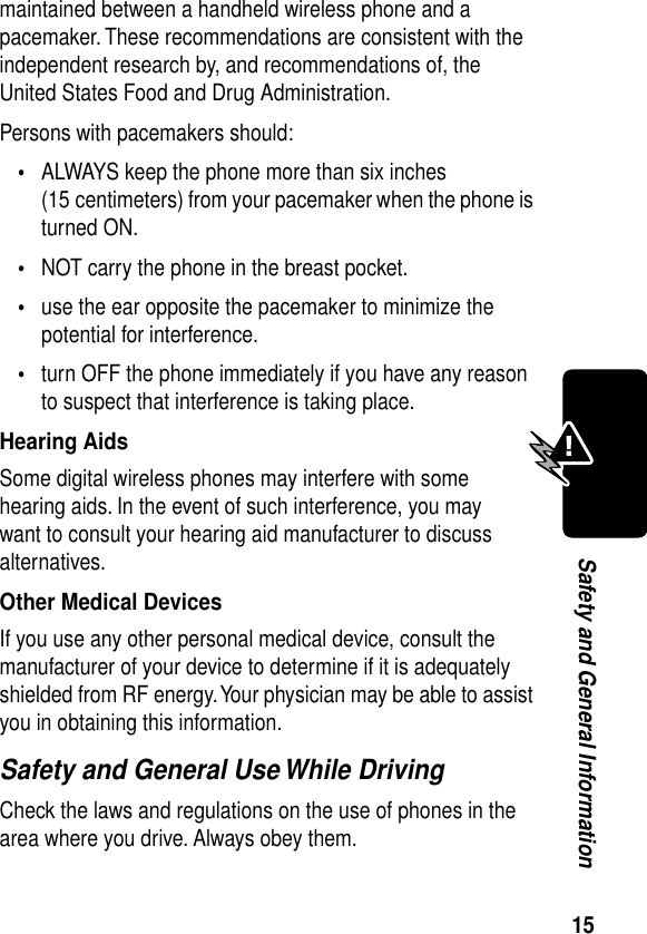 15Safety and General Informationmaintained between a handheld wireless phone and a pacemaker. These recommendations are consistent with the independent research by, and recommendations of, the United States Food and Drug Administration.Persons with pacemakers should:•ALWAYS keep the phone more than six inches (15 centimeters) from your pacemaker when the phone is turned ON.•NOT carry the phone in the breast pocket.•use the ear opposite the pacemaker to minimize the potential for interference.•turn OFF the phone immediately if you have any reason to suspect that interference is taking place.Hearing AidsSome digital wireless phones may interfere with some hearing aids. In the event of such interference, you may want to consult your hearing aid manufacturer to discuss alternatives.Other Medical DevicesIf you use any other personal medical device, consult the manufacturer of your device to determine if it is adequately shielded from RF energy. Your physician may be able to assist you in obtaining this information.Safety and General Use While DrivingCheck the laws and regulations on the use of phones in the area where you drive. Always obey them.