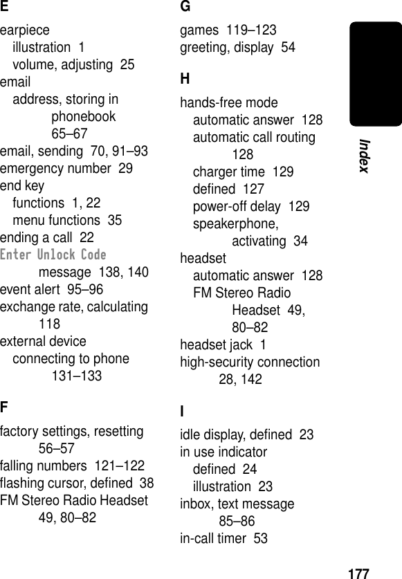 177IndexEearpieceillustration  1volume, adjusting  25emailaddress, storing in phonebook  65–67email, sending  70, 91–93emergency number  29end keyfunctions  1, 22menu functions  35ending a call  22Enter Unlock Code message  138, 140event alert  95–96exchange rate, calculating  118external deviceconnecting to phone  131–133Ffactory settings, resetting  56–57falling numbers  121–122ﬂashing cursor, deﬁned  38FM Stereo Radio Headset  49, 80–82Ggames  119–123greeting, display  54Hhands-free modeautomatic answer  128automatic call routing  128charger time  129deﬁned  127power-off delay  129speakerphone, activating  34headsetautomatic answer  128FM Stereo Radio Headset  49, 80–82headset jack  1high-security connection  28, 142Iidle display, deﬁned  23in use indicatordeﬁned  24illustration  23inbox, text message  85–86in-call timer  53