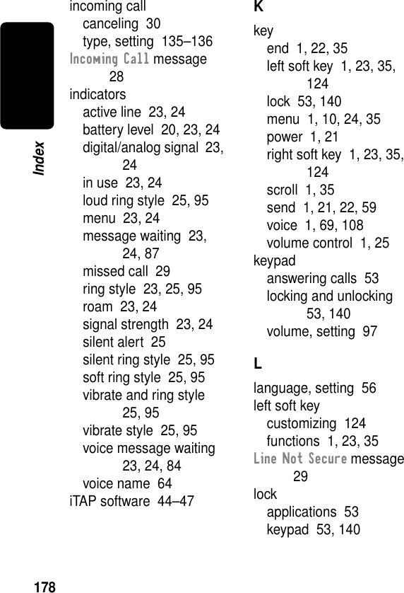 178Indexincoming callcanceling  30type, setting  135–136Incoming Call message  28indicatorsactive line  23, 24battery level  20, 23, 24digital/analog signal  23, 24in use  23, 24loud ring style  25, 95menu  23, 24message waiting  23, 24, 87missed call  29ring style  23, 25, 95roam  23, 24signal strength  23, 24silent alert  25silent ring style  25, 95soft ring style  25, 95vibrate and ring style  25, 95vibrate style  25, 95voice message waiting  23, 24, 84voice name  64iTAP software  44–47Kkeyend  1, 22, 35left soft key  1, 23, 35, 124lock  53, 140menu  1, 10, 24, 35power  1, 21right soft key  1, 23, 35, 124scroll  1, 35send  1, 21, 22, 59voice  1, 69, 108volume control  1, 25keypadanswering calls  53locking and unlocking  53, 140volume, setting  97Llanguage, setting  56left soft keycustomizing  124functions  1, 23, 35Line Not Secure message  29lockapplications  53keypad  53, 140