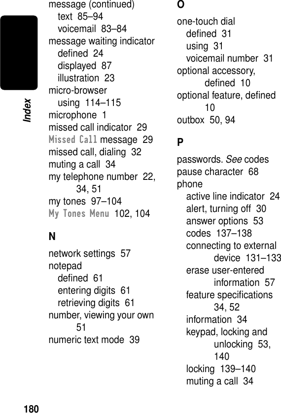 180Indexmessage (continued)text  85–94voicemail  83–84message waiting indicatordeﬁned  24displayed  87illustration  23micro-browserusing  114–115microphone  1missed call indicator  29Missed Call message  29missed call, dialing  32muting a call  34my telephone number  22, 34, 51my tones  97–104My Tones Menu  102, 104Nnetwork settings  57notepaddeﬁned  61entering digits  61retrieving digits  61number, viewing your own  51numeric text mode  39Oone-touch dialdeﬁned  31using  31voicemail number  31optional accessory, deﬁned  10optional feature, deﬁned  10outbox  50, 94Ppasswords. See codespause character  68phoneactive line indicator  24alert, turning off  30answer options  53codes  137–138connecting to external device  131–133erase user-entered information  57feature speciﬁcations  34, 52information  34keypad, locking and unlocking  53, 140locking  139–140muting a call  34