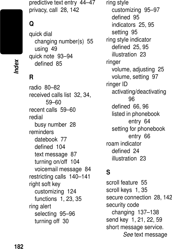 182Indexpredictive text entry  44–47privacy, call  28, 142Qquick dialchanging number(s)  55using  49quick note  93–94deﬁned  85Rradio  80–82received calls list  32, 34, 59–60recent calls  59–60redialbusy number  28remindersdatebook  77deﬁned  104text message  87turning on/off  104voicemail message  84restricting calls  140–141right soft keycustomizing  124functions  1, 23, 35ring alertselecting  95–96turning off  30ring stylecustomizing  95–97deﬁned  95indicators  25, 95setting  95ring style indicatordeﬁned  25, 95illustration  23ringervolume, adjusting  25volume, setting  97ringer IDactivating/deactivating  96deﬁned  66, 96listed in phonebook entry  64setting for phonebook entry  66roam indicatordeﬁned  24illustration  23Sscroll feature  55scroll keys  1, 35secure connection  28, 142security codechanging  137–138send key  1, 21, 22, 59short message service. See text message