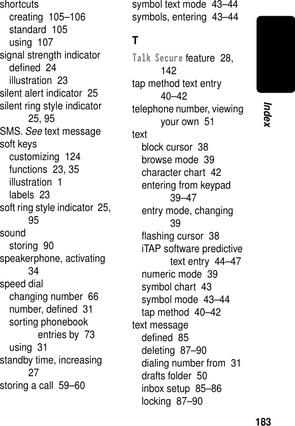 183Indexshortcutscreating  105–106standard  105using  107signal strength indicatordeﬁned  24illustration  23silent alert indicator  25silent ring style indicator  25, 95SMS. See text messagesoft keyscustomizing  124functions  23, 35illustration  1labels  23soft ring style indicator  25, 95soundstoring  90speakerphone, activating  34speed dialchanging number  66number, deﬁned  31sorting phonebook entries by  73using  31standby time, increasing  27storing a call  59–60symbol text mode  43–44symbols, entering  43–44TTalk Secure feature  28, 142tap method text entry  40–42telephone number, viewing your own  51textblock cursor  38browse mode  39character chart  42entering from keypad  39–47entry mode, changing  39ﬂashing cursor  38iTAP software predictive text entry  44–47numeric mode  39symbol chart  43symbol mode  43–44tap method  40–42text messagedeﬁned  85deleting  87–90dialing number from  31drafts folder  50inbox setup  85–86locking  87–90