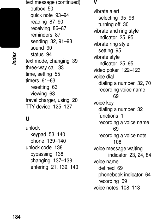 184Indextext message (continued)outbox  50quick note  93–94reading  87–90receiving  86–87reminders  87sending  32, 91–93sound  90status  94text mode, changing  39three-way call  33time, setting  55timers  61–63resetting  63viewing  63travel charger, using  20TTY device  125–127Uunlockkeypad  53, 140phone  139–140unlock code  138bypassing  138changing  137–138entering  21, 139, 140Vvibrate alertselecting  95–96turning off  30vibrate and ring styleindicator  25, 95vibrate ring stylesetting  95vibrate styleindicator  25, 95video poker  122–123voice dialdialing a number  32, 70recording voice name  69voice keydialing a number  32functions  1recording a voice name  69recording a voice note  108voice message waiting indicator  23, 24, 84voice namedeﬁned  69phonebook indicator  64recording  69voice notes  108–113